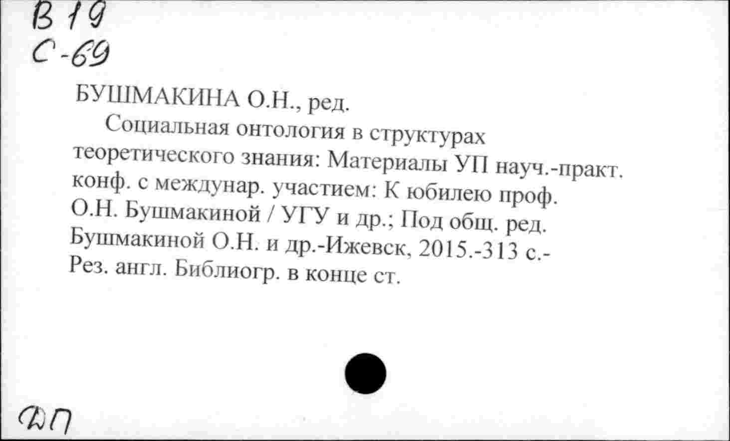 ﻿8
С-&)
БУШМАКИНА О.Н., ред.
Социальная онтология в структурах теоретического знания: Материалы УП науч.-практ. конф, с междунар. участием: К юбилею проф. О.Н. Бушмакиной / УГУ и др.; Под общ. ред. Бушмакиной О.Н. и др.-Ижевск, 2015.-313 с.-Рез. англ. Библиогр. в конце ст.